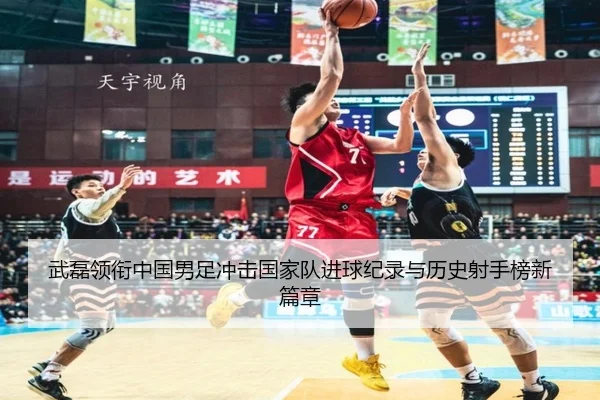武磊领衔中国男足冲击国家队进球纪录与历史射手榜新篇章