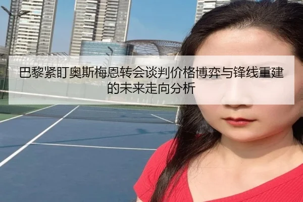 巴黎紧盯奥斯梅恩转会谈判价格博弈与锋线重建的未来走向分析