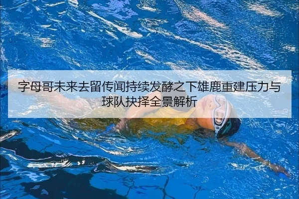 字母哥未来去留传闻持续发酵之下雄鹿重建压力与球队抉择全景解析