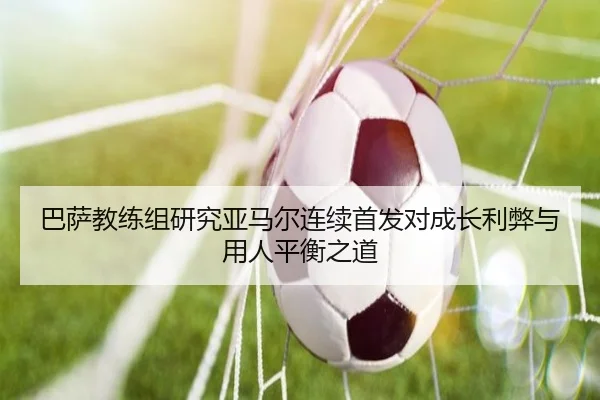 巴萨教练组研究亚马尔连续首发对成长利弊与用人平衡之道