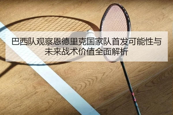 巴西队观察恩德里克国家队首发可能性与未来战术价值全面解析